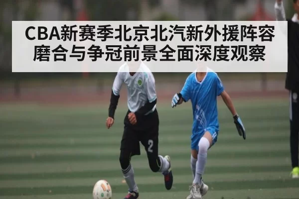 CBA新赛季北京北汽新外援阵容磨合与争冠前景全面深度观察